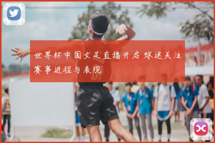 世界杯中国女足直播开启 球迷关注赛事进程与表现
