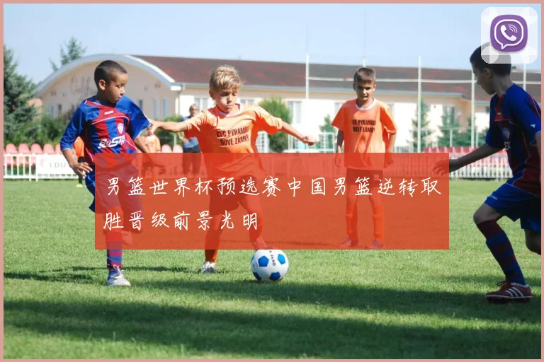 男篮世界杯预选赛中国男篮逆转取胜晋级前景光明