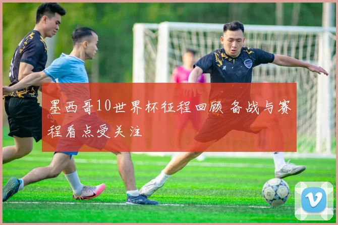 墨西哥10世界杯征程回顾 备战与赛程看点受关注