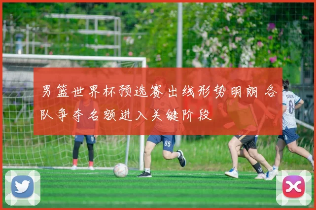 男篮世界杯预选赛出线形势明朗 各队争夺名额进入关键阶段