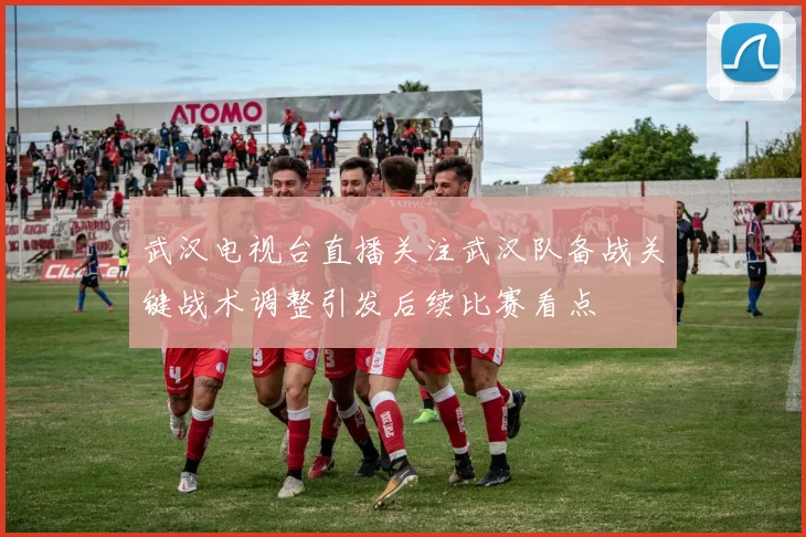 武汉电视台直播关注武汉队备战关键战术调整引发后续比赛看点