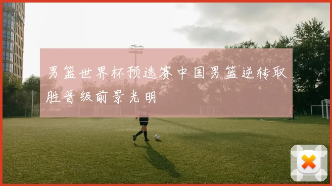 男篮世界杯预选赛中国男篮逆转取胜晋级前景光明