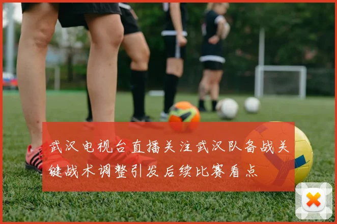 武汉电视台直播关注武汉队备战关键战术调整引发后续比赛看点