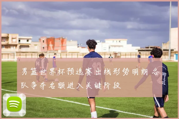 男篮世界杯预选赛出线形势明朗 各队争夺名额进入关键阶段