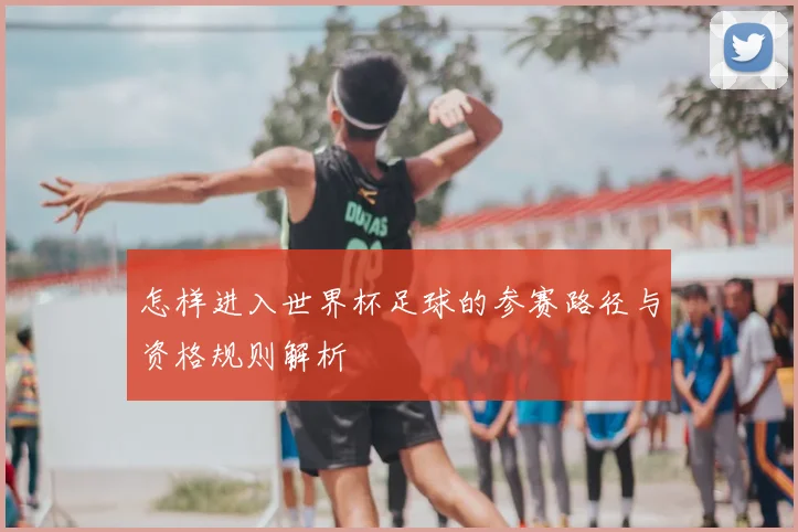 怎样进入世界杯足球的参赛路径与资格规则解析