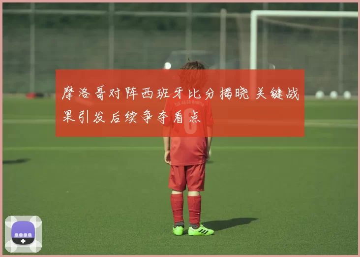 摩洛哥对阵西班牙比分揭晓 关键战果引发后续争夺看点