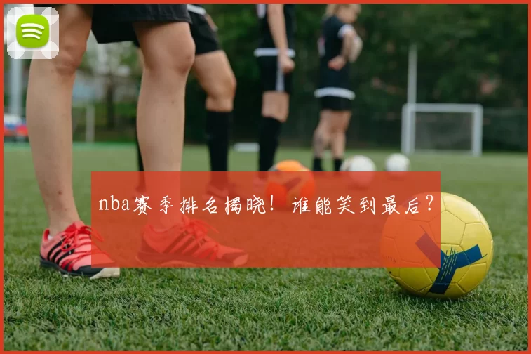 nba赛季排名揭晓！谁能笑到最后？