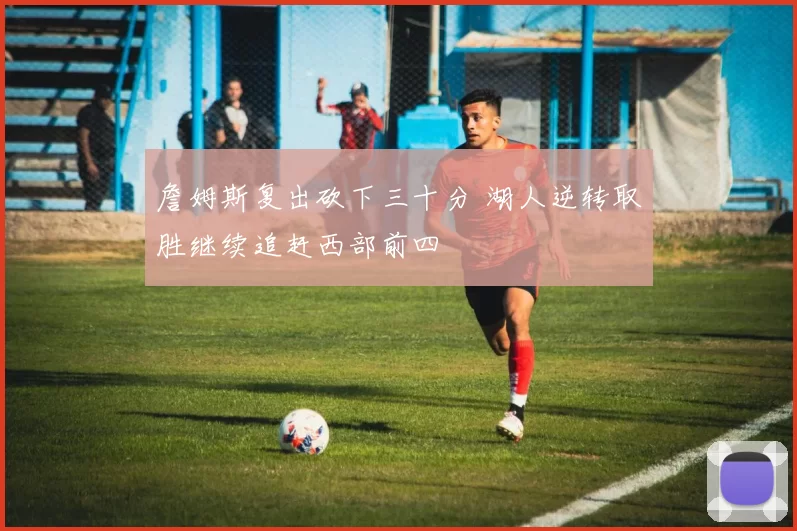 詹姆斯复出砍下三十分 湖人逆转取胜继续追赶西部前四