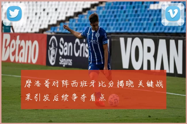 摩洛哥对阵西班牙比分揭晓 关键战果引发后续争夺看点