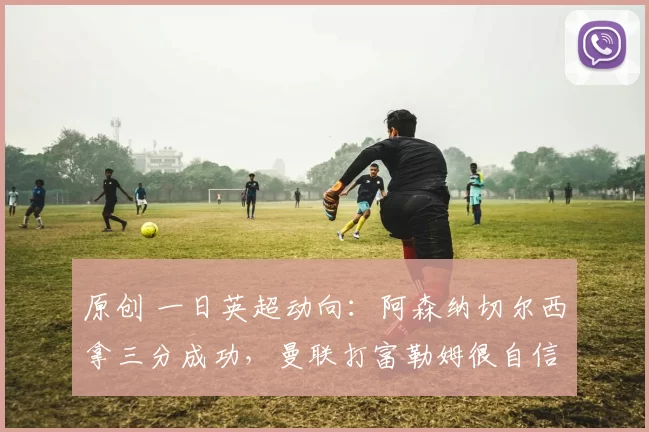 原创 一日英超动向：阿森纳切尔西拿三分成功，曼联打富勒姆很自信