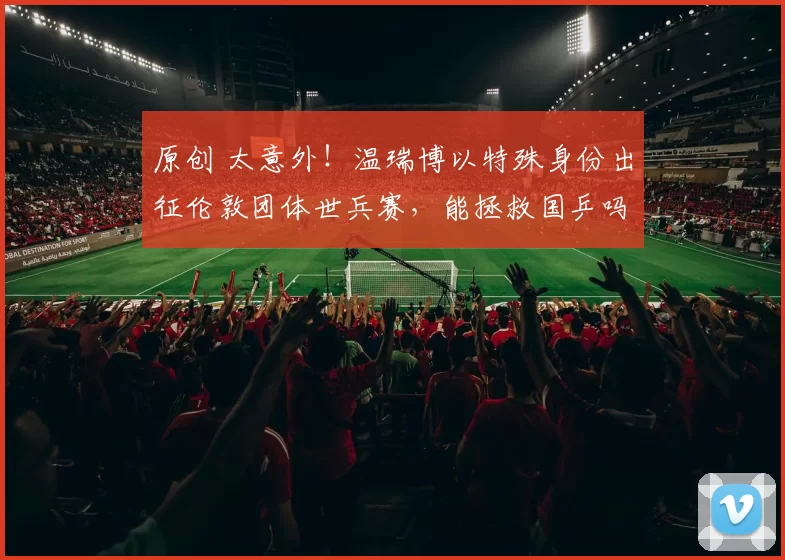 原创 太意外！温瑞博以特殊身份出征伦敦团体世兵赛，能拯救国乒吗？