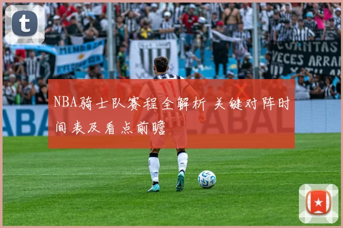 NBA骑士队赛程全解析 关键对阵时间表及看点前瞻