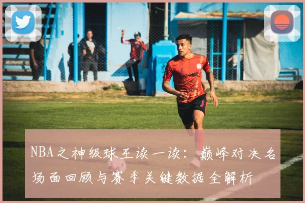 NBA之神级球王读一读：巅峰对决名场面回顾与赛季关键数据全解析