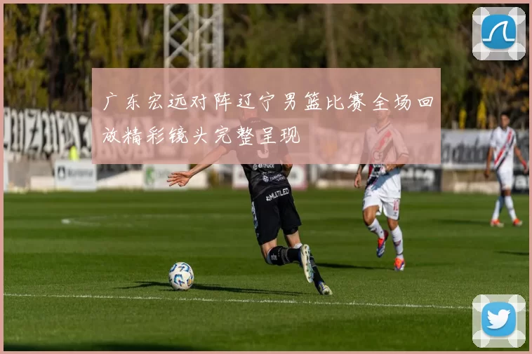 广东宏远对阵辽宁男篮比赛全场回放精彩镜头完整呈现