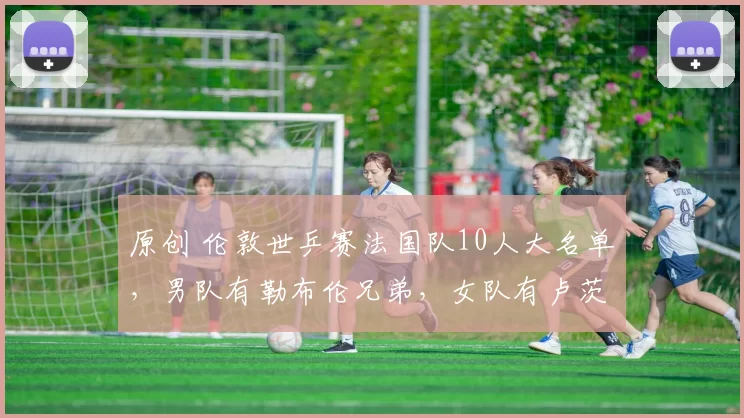 原创 伦敦世乒赛法国队10人大名单，男队有勒布伦兄弟，女队有卢茨姐妹