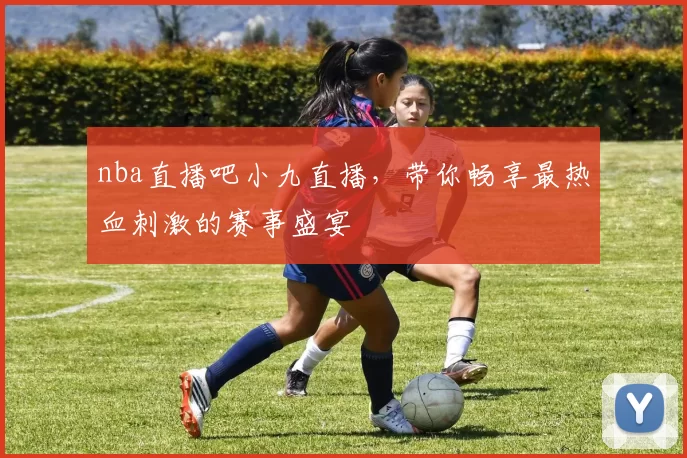 nba直播吧小九直播，带你畅享最热血刺激的赛事盛宴