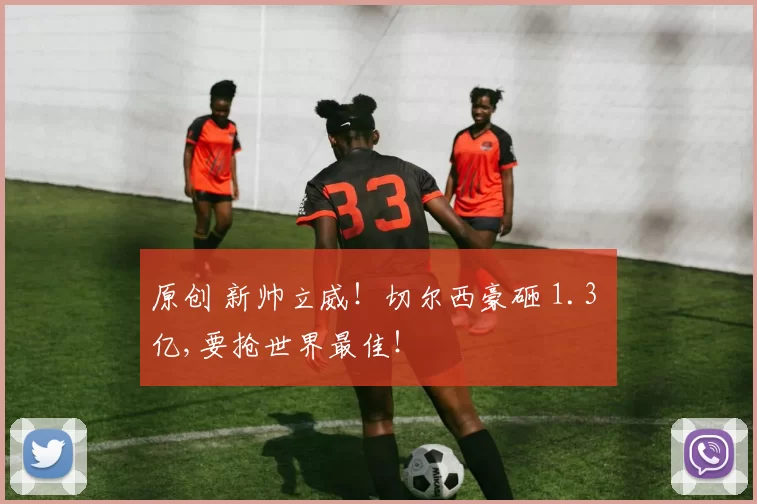 原创 新帅立威！切尔西豪砸 1.3 亿,要抢世界最佳！