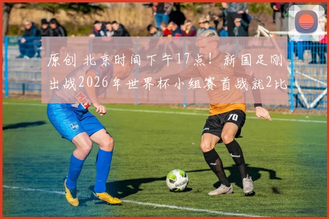 原创 北京时间下午17点！新国足刚出战2026年世界杯小组赛首战就2比1赢球，被辟谣了