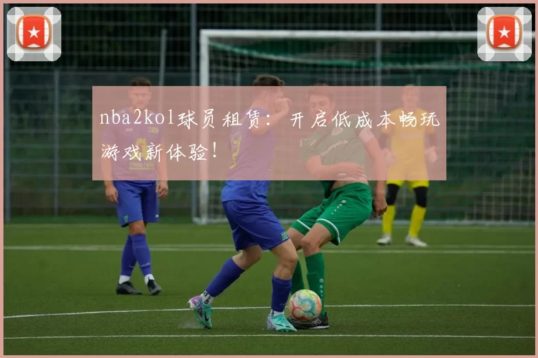 nba2kol球员租赁：开启低成本畅玩游戏新体验！