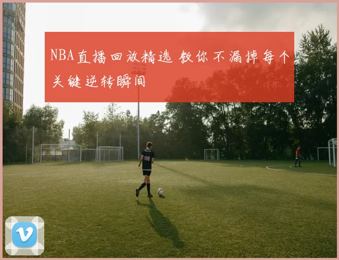 NBA直播回放精选 教你不漏掉每个关键逆转瞬间