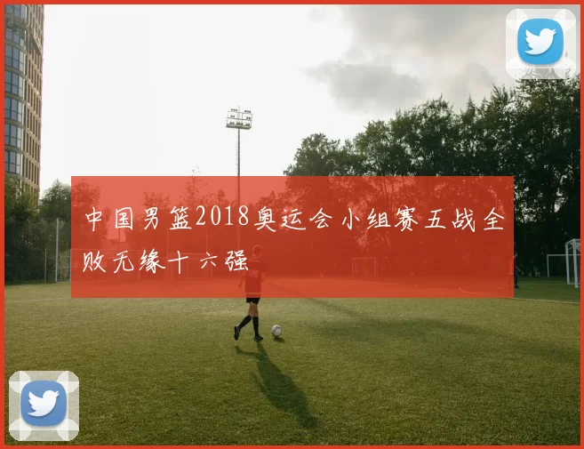 中国男篮2018奥运会小组赛五战全败无缘十六强