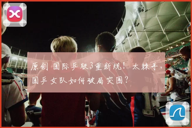 原创 国际乒联3重新规！太棘手，国乒女队如何破局突围？