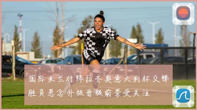 国际米兰对阵拉齐奥意大利杯交锋胜负悬念升级晋级前景受关注