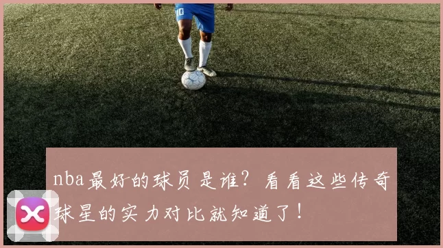 nba最好的球员是谁？看看这些传奇球星的实力对比就知道了！