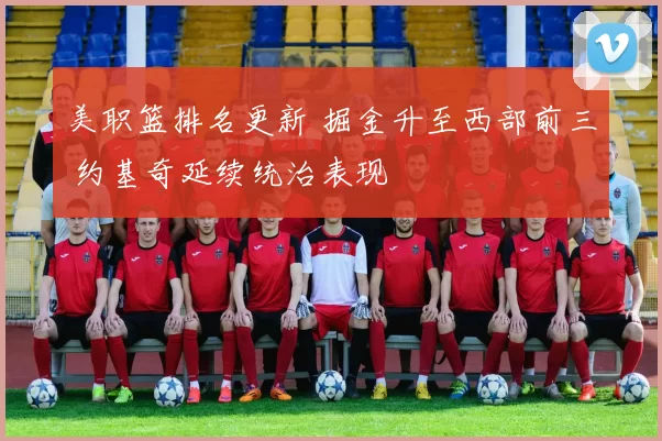 美职篮排名更新 掘金升至西部前三 约基奇延续统治表现