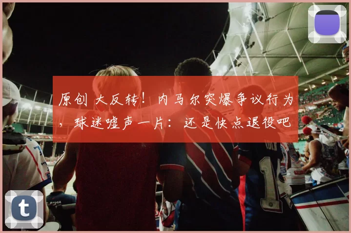 原创 大反转！内马尔突爆争议行为，球迷嘘声一片：还是快点退役吧
