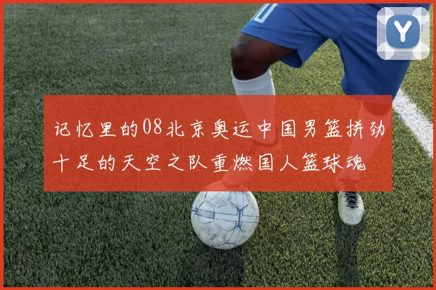记忆里的08北京奥运中国男篮拼劲十足的天空之队重燃国人篮球魂