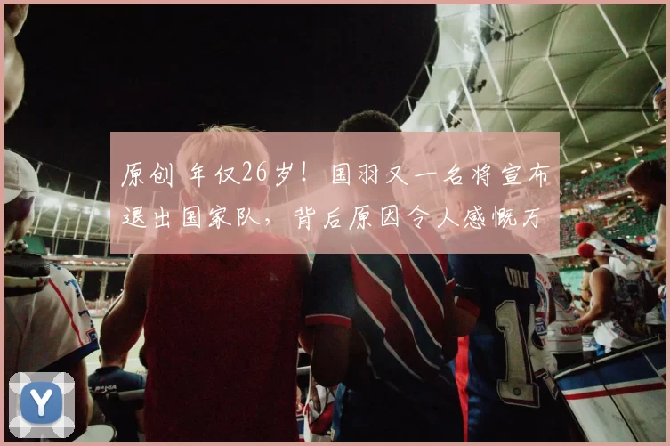 原创 年仅26岁！国羽又一名将宣布退出国家队，背后原因令人感慨万千