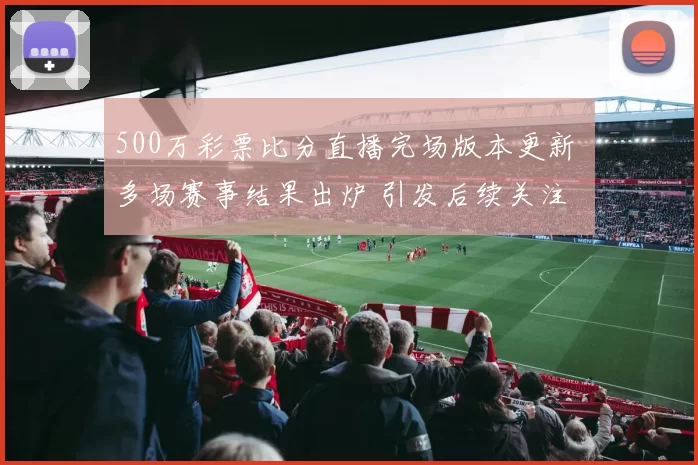500万彩票比分直播完场版本更新 多场赛事结果出炉 引发后续关注