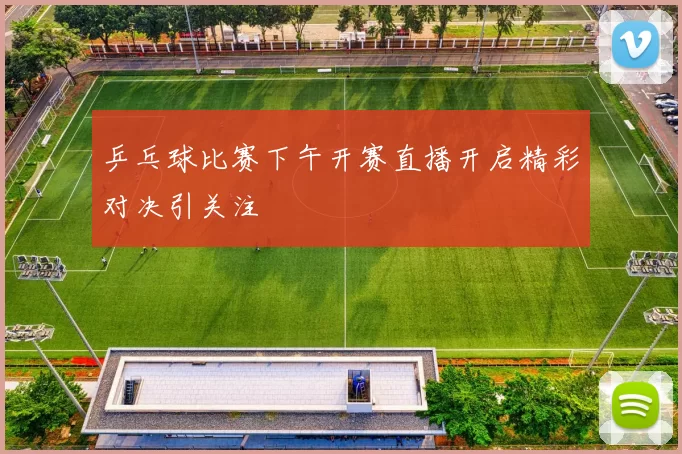 乒乓球比赛下午开赛直播开启精彩对决引关注