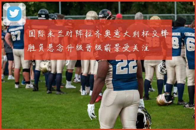 国际米兰对阵拉齐奥意大利杯交锋胜负悬念升级晋级前景受关注