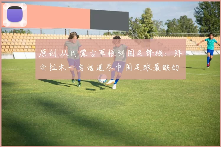 原创 从内蒙古草根到国足锋线，拜合拉木一句话道尽中国足球最缺的东西