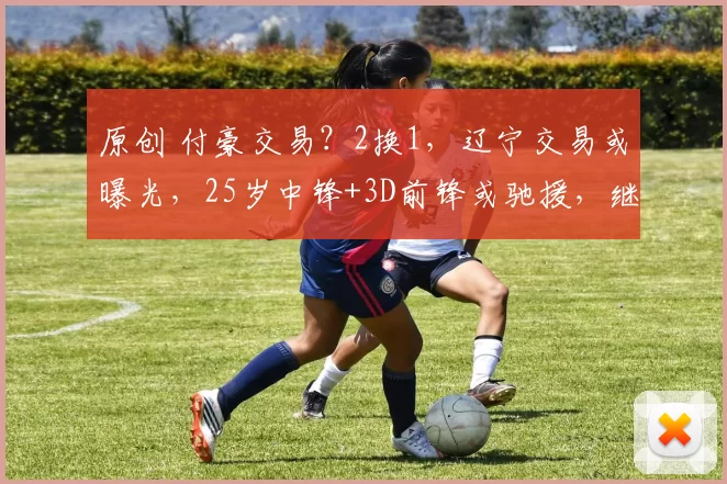 原创 付豪交易?2换1,辽宁交易或曝光,25岁中锋+3D前锋或驰援,继伟期待