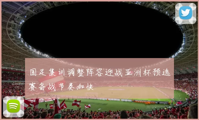 国足集训调整阵容迎战亚洲杯预选赛备战节奏加快