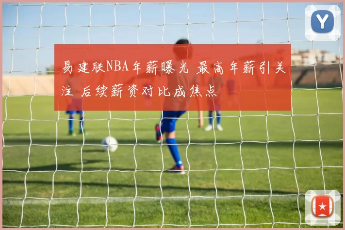 易建联NBA年薪曝光 最高年薪引关注 后续薪资对比成焦点
