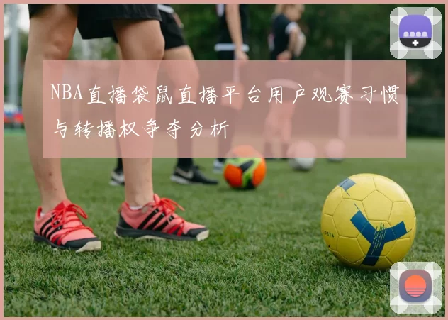 NBA直播袋鼠直播平台用户观赛习惯与转播权争夺分析