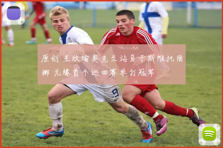 原创 王欣瑜奥克兰站负于斯维托丽娜 无缘首个巡回赛单打冠军