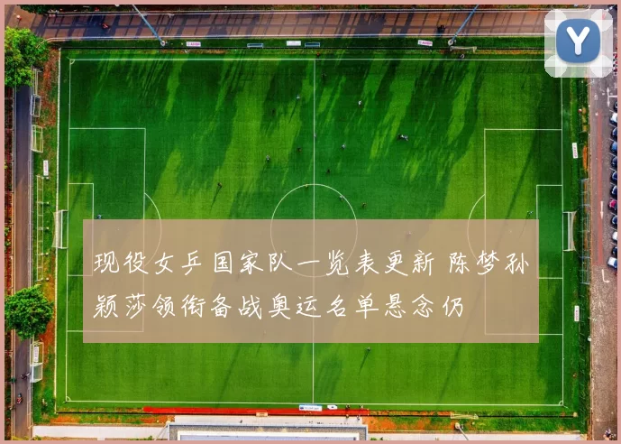 现役女乒国家队一览表更新 陈梦孙颖莎领衔备战奥运名单悬念仍