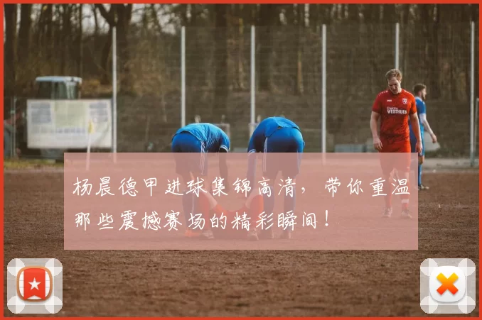 杨晨德甲进球集锦高清，带你重温那些震撼赛场的精彩瞬间！