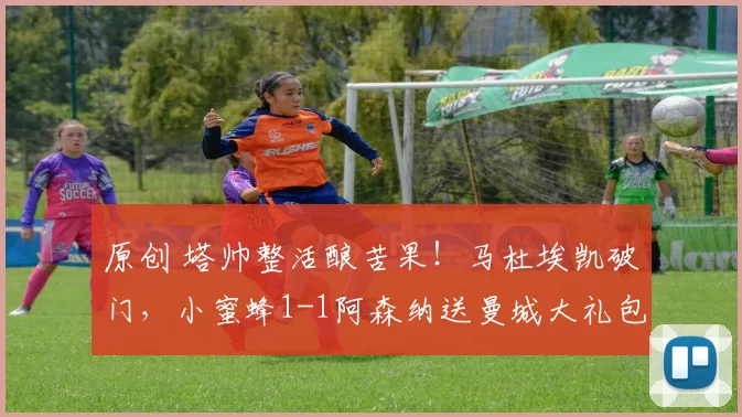 原创 塔帅整活酿苦果！马杜埃凯破门，小蜜蜂1-1阿森纳送曼城大礼包