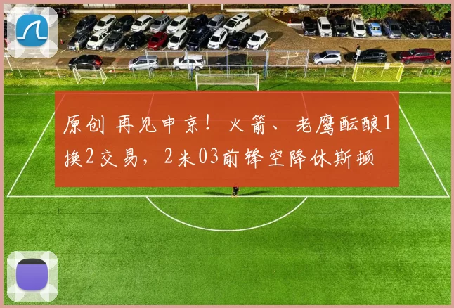 原创 再见申京！火箭、老鹰酝酿1换2交易，2米03前锋空降休斯顿