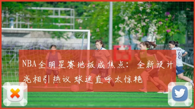 NBA全明星赛地板成焦点：全新设计亮相引热议 球迷直呼太惊艳