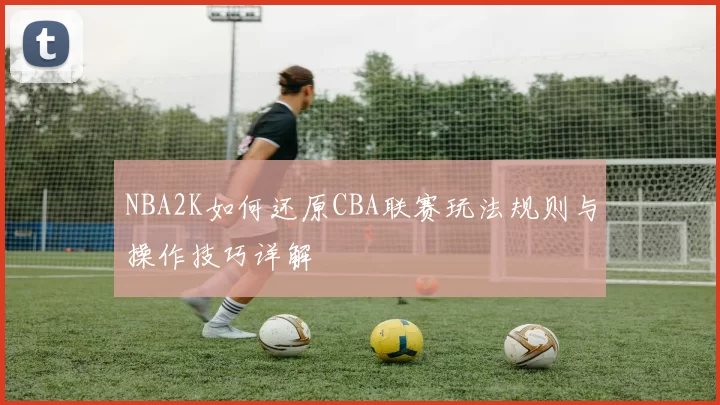 NBA2K如何还原CBA联赛玩法规则与操作技巧详解
