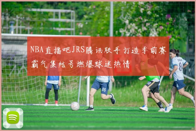 NBA直播吧JRS腾讯联手打造季前赛霸气集结号燃爆球迷热情