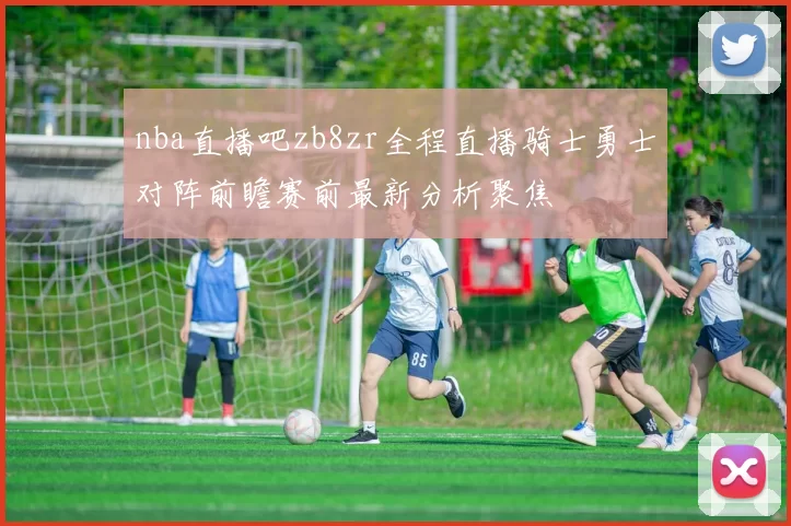 nba直播吧zb8zr全程直播骑士勇士对阵前瞻赛前最新分析聚焦