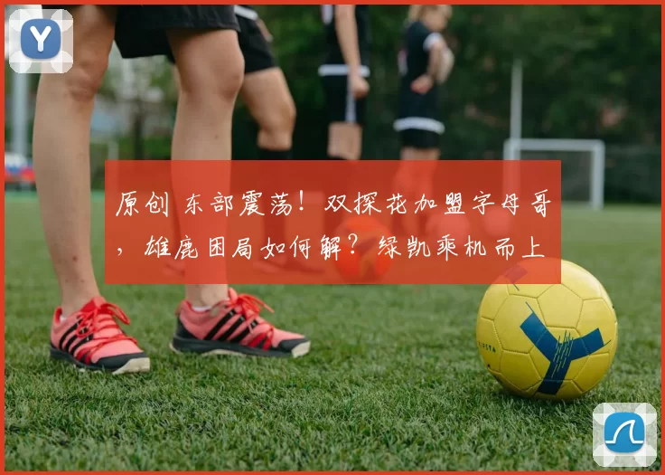 原创 东部震荡！双探花加盟字母哥，雄鹿困局如何解？绿凯乘机而上？